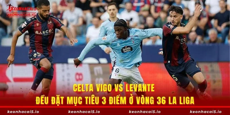 Celta Vigo vs Levante đều đặt mục tiêu 3 điểm ở vòng 36 La Liga
