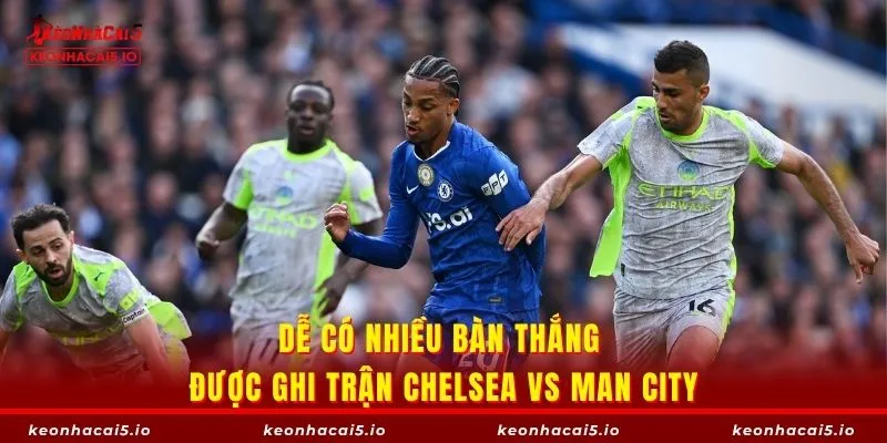 Dễ có nhiều bàn thắng được ghi trận Chelsea vs Man City