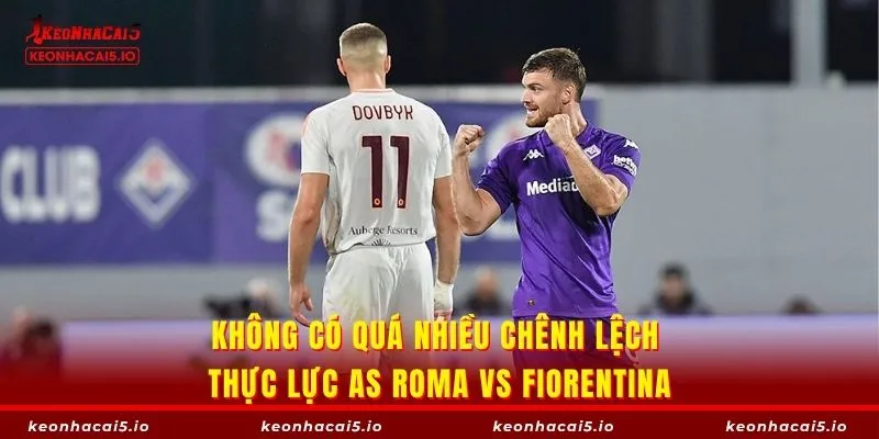 Không có quá nhiều chênh lệch thực lực AS Roma vs Fiorentina