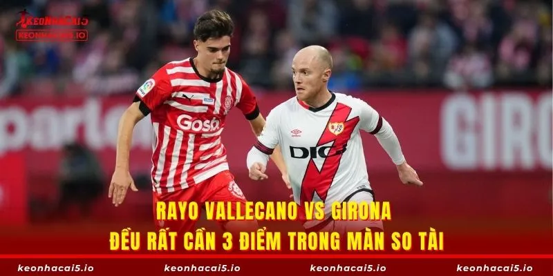 Rayo Vallecano vs Girona đều rất cần 3 điểm trong màn so tài
