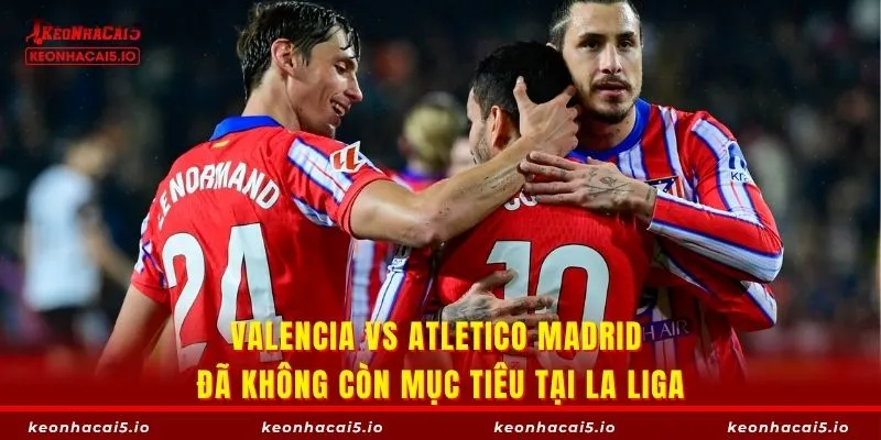 Valencia vs Atletico Madrid đã không còn mục tiêu tại La Liga