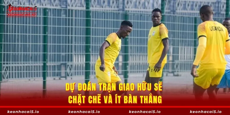 Dự đoán trận giao hữu sẽ chặt chẽ và ít bàn thắng