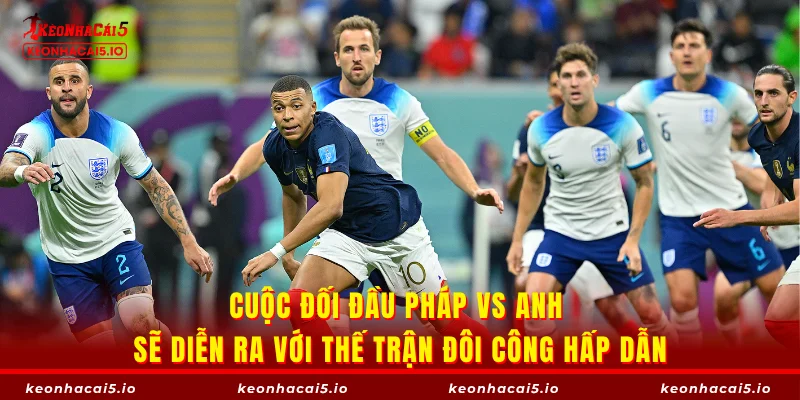 Cuộc đối đầu Pháp vs Anh sẽ diễn ra với thế trận đôi công hấp dẫn