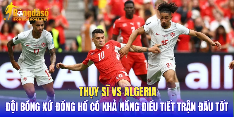 Thụy Sĩ vs Algeria đội bóng xứ đồng hồ có khả năng điều tiết trận đấu tốt
