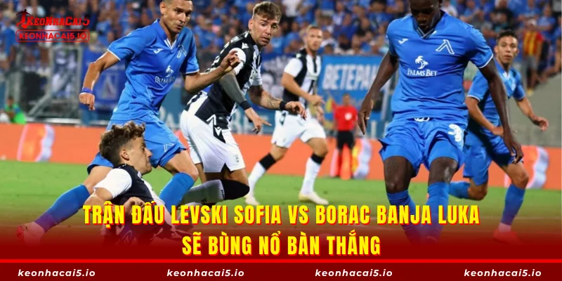 Trận đấu Levski Sofia vs Borac Banja Luka sẽ bùng nổ bàn thắng