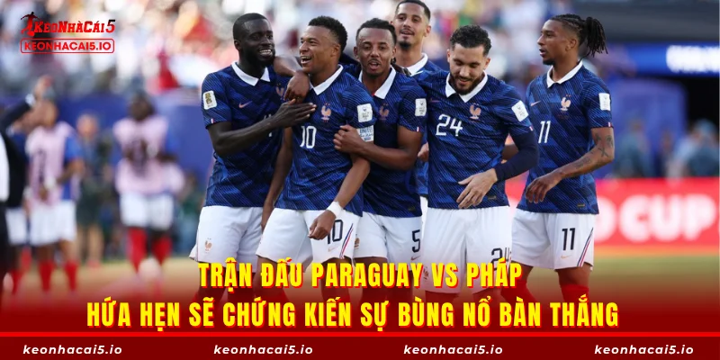 Trận đấu Paraguay vs Pháp hứa hẹn sẽ chứng kiến sự bùng nổ bàn thắng